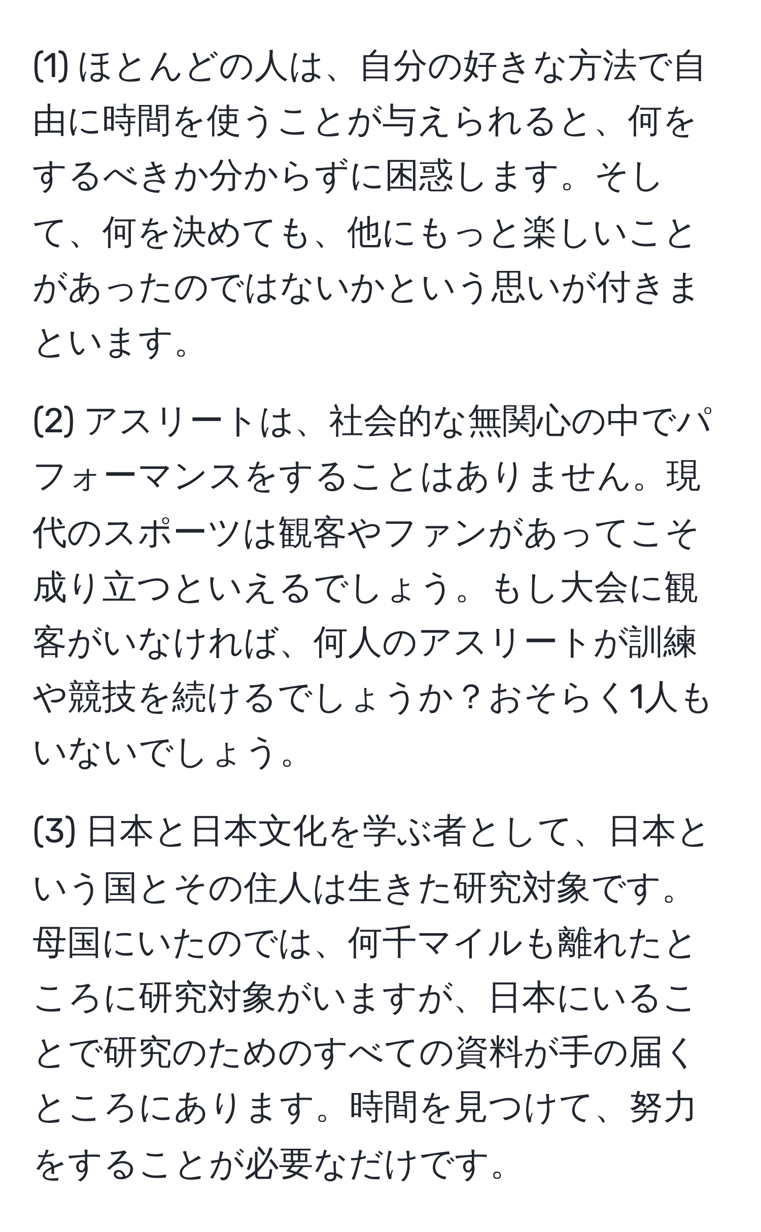 (1) ほとんどの人は、自分の好きな方法で自由に時間を使うことが与えられると、何をするべきか分からずに困惑します。そして、何を決めても、他にもっと楽しいことがあったのではないかという思いが付きまといます。

(2) アスリートは、社会的な無関心の中でパフォーマンスをすることはありません。現代のスポーツは観客やファンがあってこそ成り立つといえるでしょう。もし大会に観客がいなければ、何人のアスリートが訓練や競技を続けるでしょうか？おそらく1人もいないでしょう。

(3) 日本と日本文化を学ぶ者として、日本という国とその住人は生きた研究対象です。母国にいたのでは、何千マイルも離れたところに研究対象がいますが、日本にいることで研究のためのすべての資料が手の届くところにあります。時間を見つけて、努力をすることが必要なだけです。