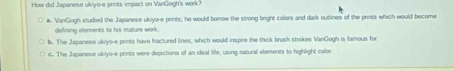 How did Japanese ukiyo-e prints impact on VanGogh's work?
a. VanGogh studied the Japanese ukiyo-e prints; he would borrow the strong bright colors and dark outiines of the prints which would become
defining elements to his mature work.
b. The Japanese ukiyo-e prints have fractured lines, which would inspire the thick brush strokes VanGogh is famous for
c. The Japanese ukiyo-e prints were depictions of an ideal life, using natural elements to highlight color