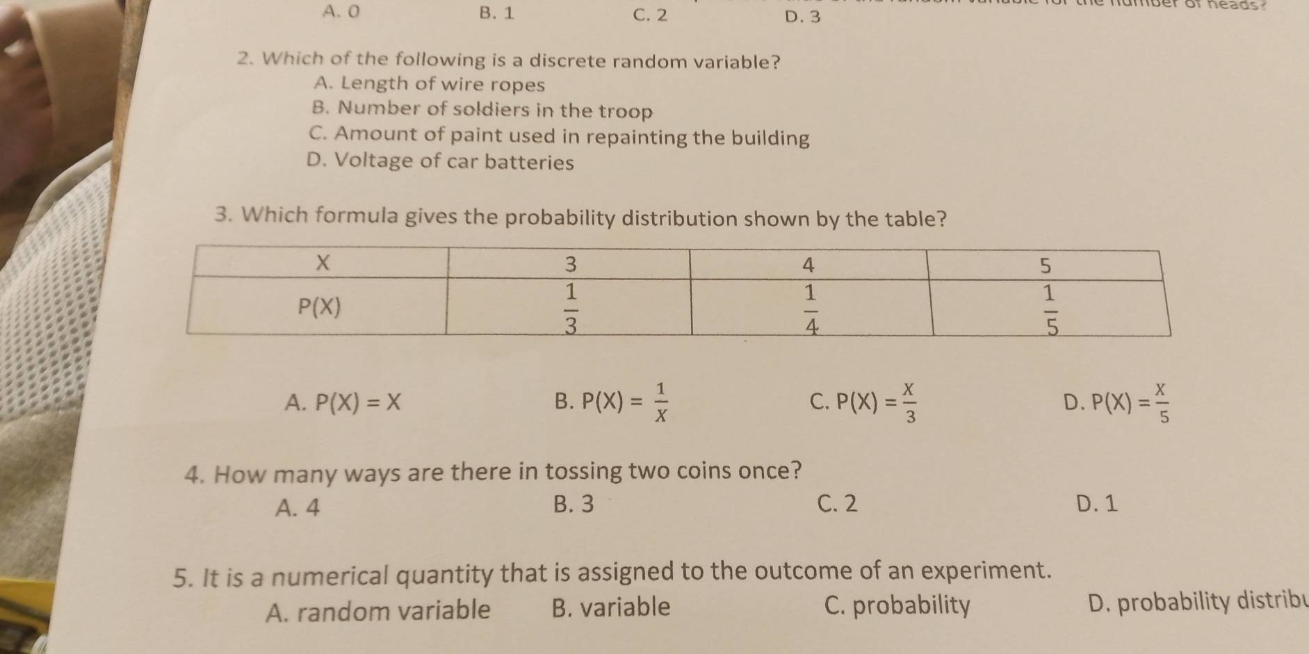 A. 0 B. 1 C. 2 D. 3
2. Which of the following is a discrete random variable?
A. Length of wire ropes
B. Number of soldiers in the troop
C. Amount of paint used in repainting the building
D. Voltage of car batteries
3. Which formula gives the probability distribution shown by the table?
A. P(X)=X B. P(X)= 1/X  C. P(X)= X/3  D. P(X)= X/5 
4. How many ways are there in tossing two coins once?
A. 4 B. 3 C. 2 D. 1
5. It is a numerical quantity that is assigned to the outcome of an experiment.
A. random variable B. variable C. probability D. probability distribu