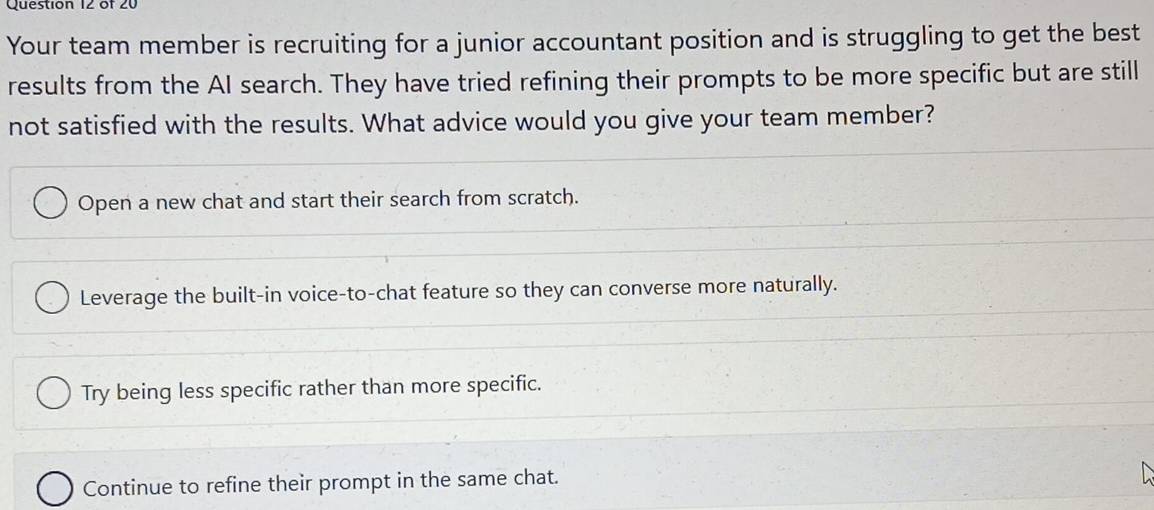 Your team member is recruiting for a junior accountant position and is struggling to get the best
results from the AI search. They have tried refining their prompts to be more specific but are still
not satisfied with the results. What advice would you give your team member?
Open a new chat and start their search from scratch.
Leverage the built-in voice-to-chat feature so they can converse more naturally.
Try being less specific rather than more specific.
Continue to refine their prompt in the same chat.