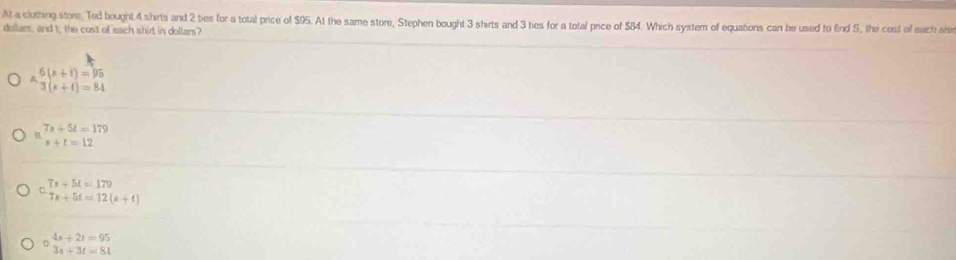 At a clothing store, Ted bought 4 shirts and 2 ties for a total price of $95. At the same store, Stephen bought 3 shirts and 3 ties for a total price of $84. Which system of equations can be used to find 5, the cost of mach sh
dollars, and t, the cost of each shirt in dollars?
beginarrayr 6(s+t)=95 ^wedge 3(s+t)=84endarray
beginarrayr 7s+5t=179 s+t=12endarray
7x+54=179
7x+5t=12(a+t)
4s+2t=95
3x+3t=84