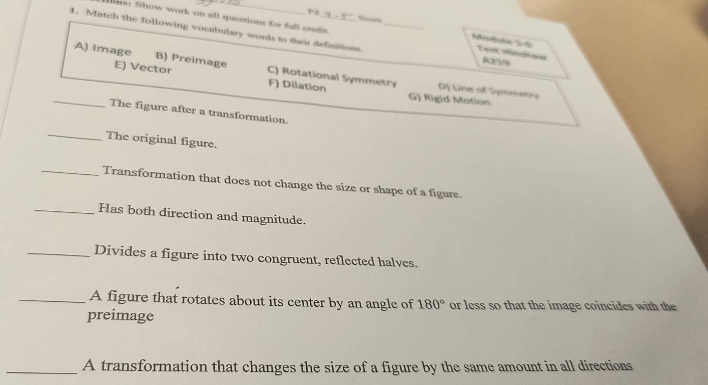 Match the following vocabulary words to their definitions_
ons: Show work on all questions for fall creds. Test Minshed
Mudide 2 4
NS
A) Image B) Preimage C) Rotational Symmetry D) Line of Symmetry
_E) Vector F) Dilation G) Rigid Motion
The figure after a transformation.
_The original figure.
_Transformation that does not change the size or shape of a figure.
_Has both direction and magnitude.
_Divides a figure into two congruent, reflected halves.
_A figure that rotates about its center by an angle of 180° or less so that the image coincides with the
preimage
_A transformation that changes the size of a figure by the same amount in all directions