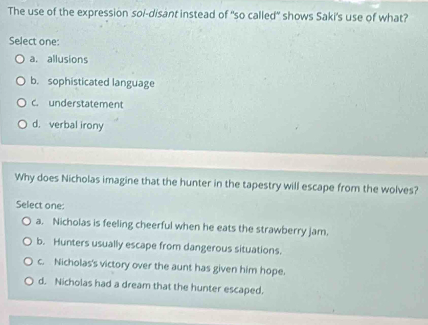 The use of the expression soi-disant instead of “so called” shows Saki's use of what?
Select one:
a. allusions
b. sophisticated language
c. understatement
d. verbal irony
Why does Nicholas imagine that the hunter in the tapestry will escape from the wolves?
Select one:
a. Nicholas is feeling cheerful when he eats the strawberry jam.
b. Hunters usually escape from dangerous situations.
c. Nicholas's victory over the aunt has given him hope.
d. Nicholas had a dream that the hunter escaped.