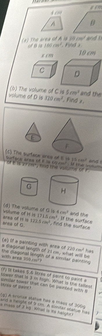 Aem 
A 
(a) The area of A is 20cm^2 and 
of B is 180cm^2. Find
10 cm
(b) The volume of C is 5cm^3 and the 
volume of D is 320cm^2 Find x
E 
(c) The surface area of E is 15cm^2 (14 1 
Surface arsa of ofE1527cm^2 , nnd the volume of k
60cm^2 te vo lum 
(d) The volume of G is 4cm^2 and the 
volume of M is 
area of H is 715cm^3. If the surfacs 
area of G. 122.5cm^2 , find the surface 
(e) If a painting with area of 220cm^2 has 
a diagonal length of 21 cm, what will be 
with area the diagonal length of a similar painting
350cm^2 7 
(f) It takes 5.6 litres of paint to paint a 
tower that is 3 m high. What is the tallest 
similar tower that can be painted with 6
litres of paint? 
(g) A bronze statue has a mass of 300g
and a height of 9 cm. A similar statue has 
a mass of 2 kg. What is its height?