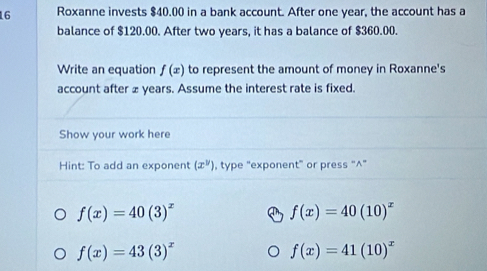 Roxanne invests $40.00 in a bank account. After one year, the account has a 
balance of $120.00. After two years, it has a balance of $360.00. 
Write an equation f(x) to represent the amount of money in Roxanne's 
account after £ years. Assume the interest rate is fixed. 
Show your work here 
Hint: To add an exponent (x^y) , type "exponent” or press “^”
f(x)=40(3)^x
f(x)=40(10)^x
f(x)=43(3)^x
f(x)=41(10)^x