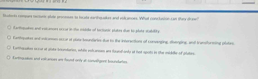 Students compare tectonic plate processes to locate earthquakes and volcanoes. What conclusion can they draw?
Earthquakes and voicanoes occur in the middle of tectonic plates due to plate stability.
Earthquakes and volcanoes occur at plate boundaries due to the interactions of converging, diverging, and transforming plates.
Earthquakes occur at plate boundaries, while volcanoes are found only at hot spots in the middle of plates.
Earthquakes and volcanoes are found only at convergent boundaries.