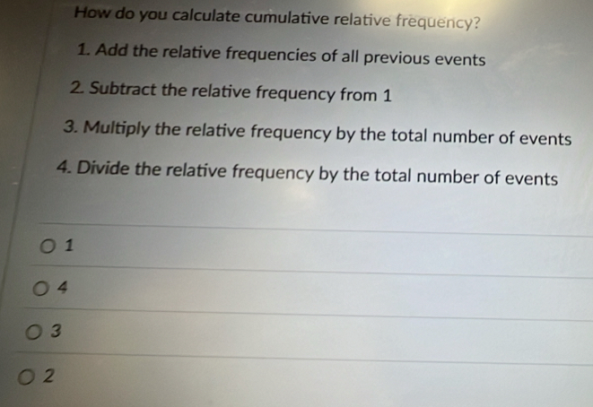 How do you calculate cumulative relative frequency?
1. Add the relative frequencies of all previous events
2. Subtract the relative frequency from 1
3. Multiply the relative frequency by the total number of events
4. Divide the relative frequency by the total number of events
1
4
3
2