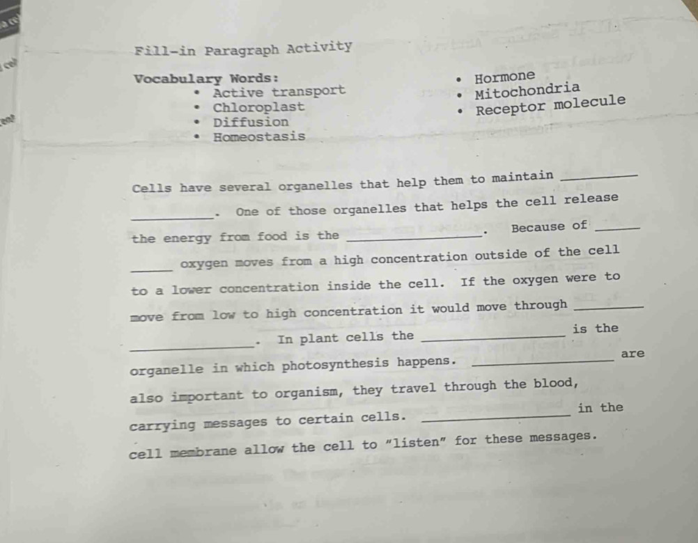 a cé 
Fill-in Paragraph Activity 
c 
Vocabulary Words: Hormone 
Active transport 
Mitochondria 
Chloroplast 
Receptor molecule 
end 
Diffusion 
Homeostasis 
Cells have several organelles that help them to maintain_ 
_ 
. One of those organelles that helps the cell release 
. Because of_ 
the energy from food is the _ 
_ 
oxygen moves from a high concentration outside of the cell 
to a lower concentration inside the cell. If the oxygen were to 
move from low to high concentration it would move through _ 
is the 
_ 
. In plant cells the_ 
are 
organelle in which photosynthesis happens._ 
also important to organism, they travel through the blood, 
carrying messages to certain cells. _in the 
cell membrane allow the cell to "listen" for these messages.