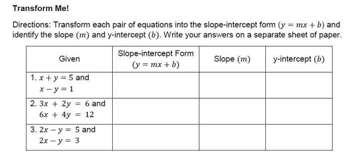 Transform Me!
Directions: Transform each pair of equations into the slope-intercept form (y=mx+b) and
identify the slope (m) and y-intercept (b). Write your answers on a separate sheet of paper.