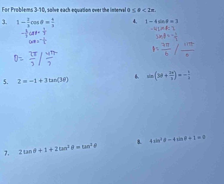 For Problems 3-10, solve each equation over the interval 0≤ θ <2π. 
3. 1- 2/3 cos θ = 4/3 
4. 1-4sin θ =3
5. 2=-1+3tan (3θ )
6. sin (3θ + 2π /3 )=- 1/2 
7. 2tan θ +1+2tan^2θ =tan^2θ 8. 4sin^2θ -4sin θ +1=0