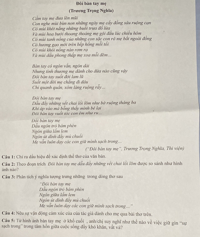 Đôi bàn tay mẹ
(Trương Trọng Nghĩa)
ầm tay mẹ đưa lên mũi
Con nghe mùi bùn non những ngày mẹ cấy đồng sâu ruộng cạn
Có mùi khét nắng những buổi trưa đồ lửa
Và mùi hoa bưởi thoang thoảng mẹ gội đầu lúc chiều hôm
Có mùi tanh nồng của những con sặc con rô mẹ bắt ngoài đồng
Có hương gạo mới trên bếp hồng mỗi tối
Có mùi khói nồng nàn rơm rạ
Và mùi dầu phong thấp mẹ xoa mỗi đêm...
Bàn tay có ngón vắn, ngón dài
Nhưng tình thượng mẹ dành cho đứa nào cũng vậy
Đôi bàn tay suốt đời lam lũ
Suốt một đời mẹ chắng đi đâu
Chi quanh quần, xóm làng ruộng rẫy...
Đôi bàn tay mẹ
Dẫu đầy những vết chai lồi lõm như bờ ruộng tháng ba
Khi áp vào má bổng thấy mình bé lại
Đôi bàn tay vuốt tóc con êm như ru...
Đồi bàn tay mẹ
Dẫu ngón trò bám phèn
Ngón giữa lấm lem
Ngón út dinh đầy mủ chuối
Mẹ vẫn luôn dạy các con giữ mình sạch trong ...
(''Đôi bàn tay mẹ'', Trương Trọng Nghĩa, Thi viện)
Câu 1: Chỉ ra dấu hiệu đề xác định thể thơ của văn bản.
Câu 2: Theo đoạn trích Đôi bàn tay mẹ dẫu đầy những vết chai lồi lõm được so sánh như hình
ảnh nào?
Câu 3: Phân tích ý nghĩa tượng trưng những trong dòng thơ sau
''Đôi bàn tay mẹ
Dẫu ngón trò bám phèn
Ngón giữa lẩm lem
Ngón út dính đầy mủ chuối
Mẹ vẫn luôn dạy các con giữ mình sạch trong...''
Câu 4: Nêu sự vận động cảm xúc của của tác giả dành cho mẹ qua bài thơ trên.
Câu 5: Từ hình ảnh bản tay mẹ ở khộ cuối , anh/chị suy nghĩ như thế nào về việc giữ gìn “sự
sạch trong' trong tâm hồn giữa cuộc sống đầy khó khăn, vất vả?