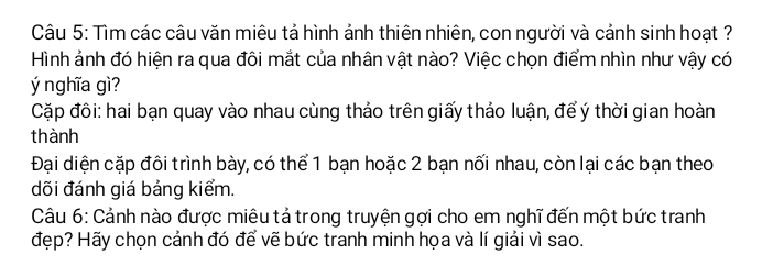 Tìm các câu văn miêu tả hình ảnh thiên nhiên, con người và cảnh sinh hoạt ?
Hình ảnh đó hiện ra qua đôi mắt của nhân vật nào? Việc chọn điểm nhìn như vậy có
ý nghĩa gì?
Cặp đôi: hai bạn quay vào nhau cùng thảo trên giấy thảo luận, để ý thời gian hoàn
thành
Đại diện cặp đôi trình bày, có thể 1 bạn hoặc 2 bạn nối nhau, còn lại các bạn theo
dõi đánh giá bảng kiểm.
Câu 6: Cảnh nào được miêu tả trong truyện gợi cho em nghĩ đến một bức tranh
đẹp? Hãy chọn cảnh đó để vẽ bức tranh minh họa và lí giải vì sao.