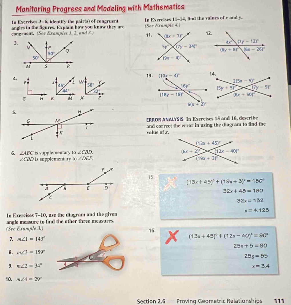 Monitoring Progress and Modeling with Mathematics
In Exercises 3-6, identify the pair(s) of congruent In Exercises 11-14, find the values of x and y.
angles in the figures. Explain how you know they are (See Example 4.)
congruent. (See Examples 1, 2, and 3.) 11.
3.
 
4.
13.
ERROR ANALYSIS In Exercises 15 and 16, describe
and correct the error in using the diagram to find the
value of x.
6. ∠ ABC is supplementary to ∠ CBD.
∠ CBD is supplementary to ∠ DEF.
15.
(13x+45)^circ +(19x+3)^circ =180°
32x+48=180
32x=132
x=4.125
In Exercises 7-10, use the diagram and the given
angle measure to find the other three measures.
(See Example 3.) 16.
7. m∠ 1=143°
(13x+45)^circ +(12x-40)^circ =90°
25x+5=90
8. m∠ 3=159°
25_x=85
9. m∠ 2=34° x=3.4
10. m∠ 4=29°
Section 2.6 S Proving Geometric Relationships 111