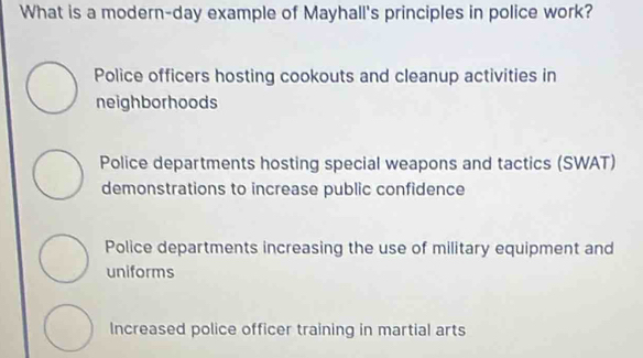 What is a modern-day example of Mayhall's principles in police work?
Police officers hosting cookouts and cleanup activities in
neighborhoods
Police departments hosting special weapons and tactics (SWAT)
demonstrations to increase public confidence
Police departments increasing the use of military equipment and
uniforms
Increased police officer training in martial arts