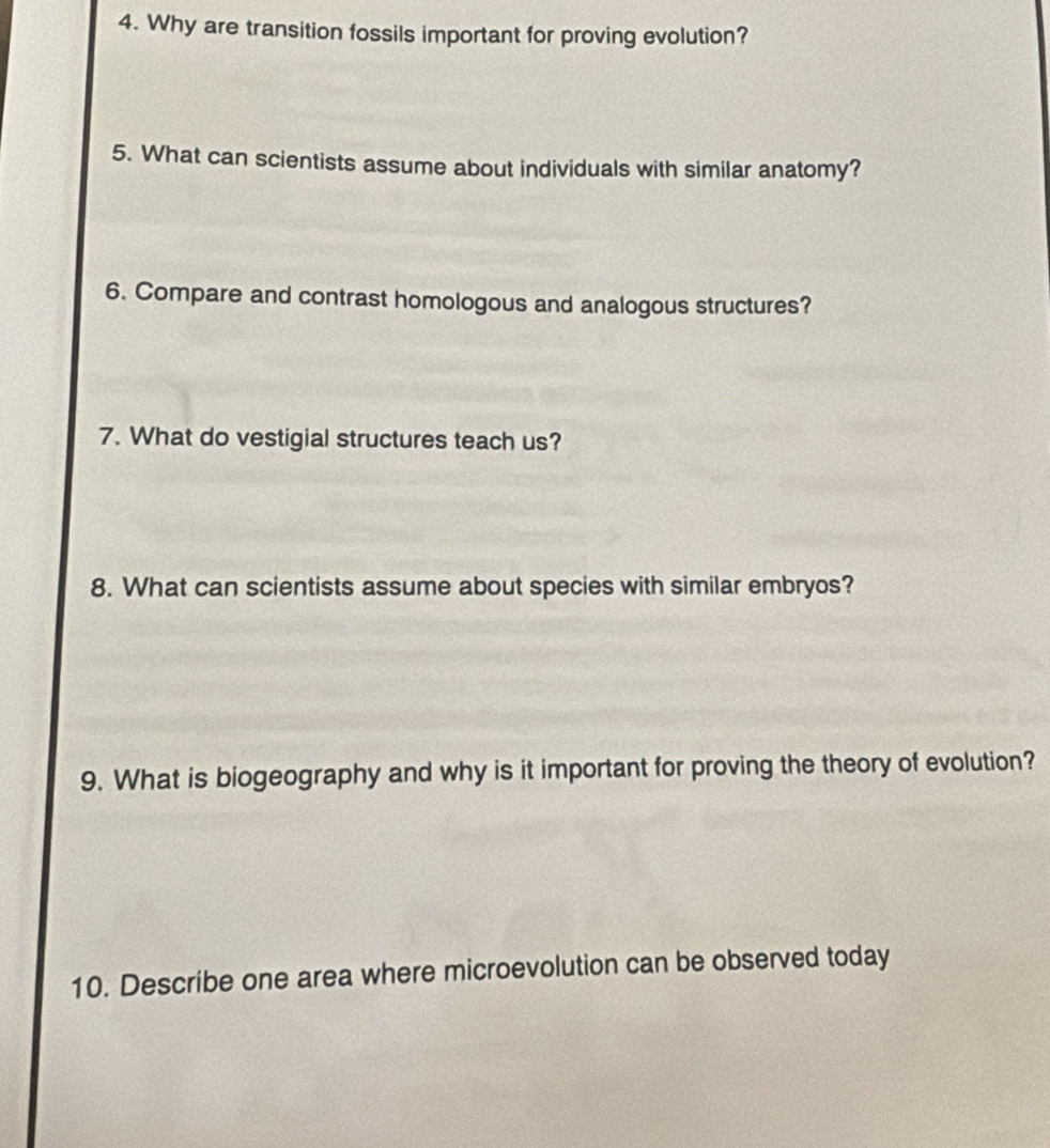 Why are transition fossils important for proving evolution? 
5. What can scientists assume about individuals with similar anatomy? 
6. Compare and contrast homologous and analogous structures? 
7. What do vestigial structures teach us? 
8. What can scientists assume about species with similar embryos? 
9. What is biogeography and why is it important for proving the theory of evolution? 
10. Describe one area where microevolution can be observed today