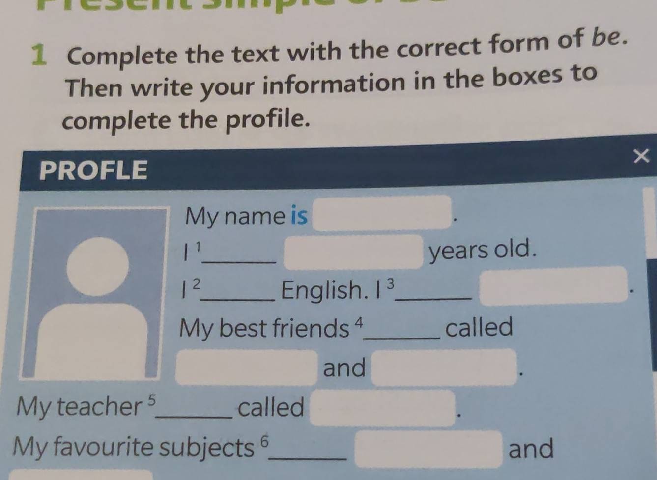 Complete the text with the correct form of be. 
Then write your information in the boxes to 
complete the profile. 
PROFLE 
× 
My name is
l^1 _ years old.
I^2 _ English. 1^3 _ 
My best friends ⁴_ called 
and 
My teacher §_ called 
My favourite subjects _and