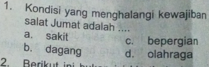 Kondisi yang menghalangi kewajiban
salat Jumat adalah ....
a. sakit
c. bepergian
b. dagang
d. olahraga
2. Berikut ini