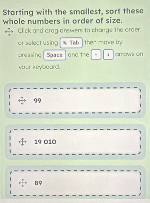 Starting with the smallest, sort these
whole numbers in order of size.
Click and drag answers to change the order,
or select using Tab then move by
pressing Space and the 1 1 arrows on
your keyboard.
99
19 010
89