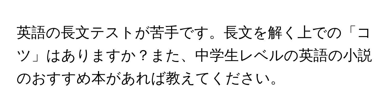 英語の長文テストが苦手です。長文を解く上での「コツ」はありますか？また、中学生レベルの英語の小説のおすすめ本があれば教えてください。