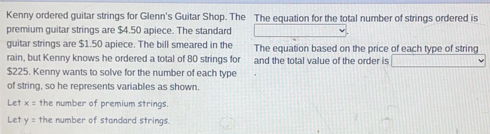 Kenny ordered guitar strings for Glenn's Guitar Shop. The The equation for the total number of strings ordered is 
premium guitar strings are $4.50 apiece. The standard 
guitar strings are $1.50 apiece. The bill smeared in the The equation based on the price of each type of string 
rain, but Kenny knows he ordered a total of 80 strings for and the total value of the order is
$225. Kenny wants to solve for the number of each type 
of string, so he represents variables as shown. 
Let x= the number of premium strings.. 
Let y= the number of standard strings.