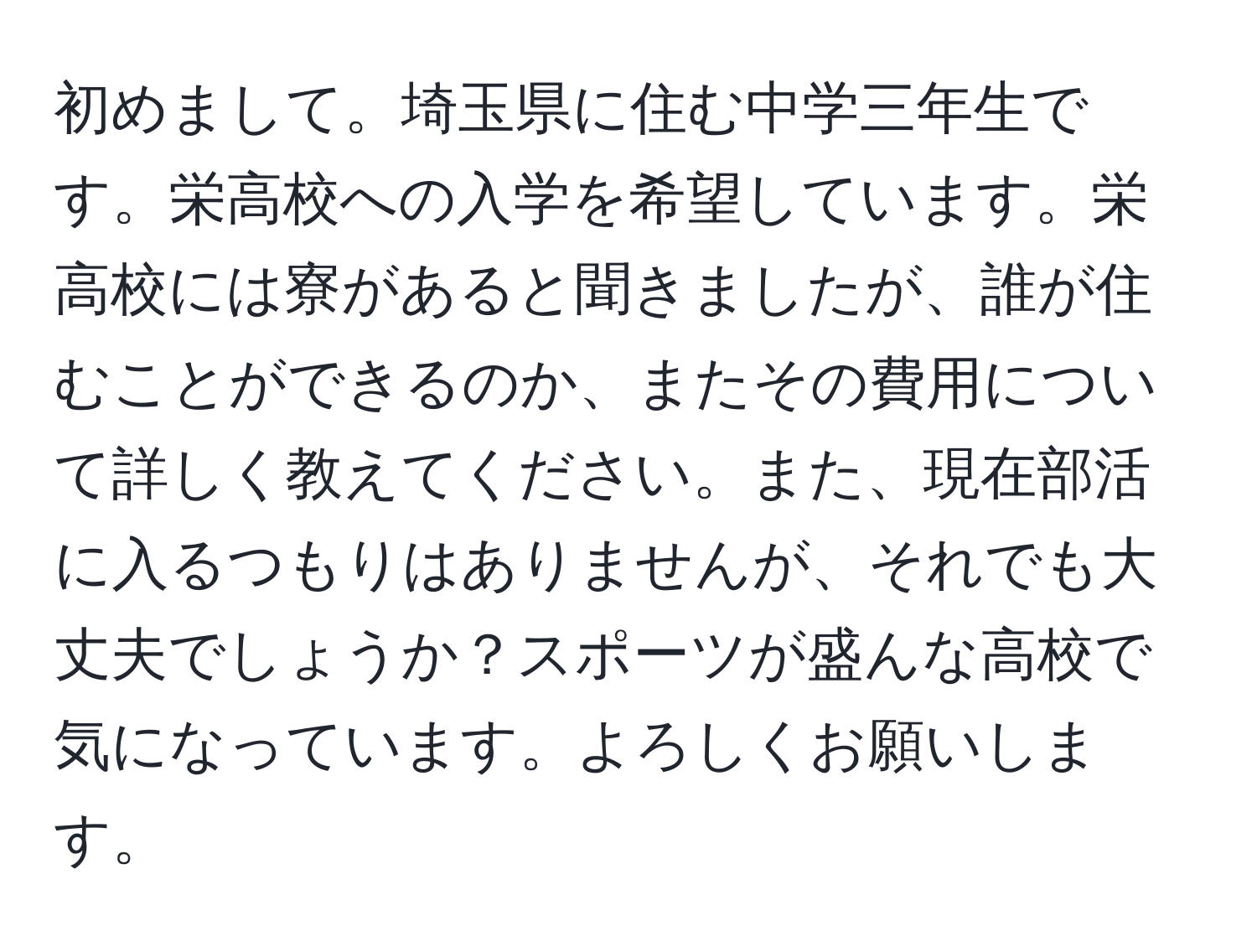 初めまして。埼玉県に住む中学三年生です。栄高校への入学を希望しています。栄高校には寮があると聞きましたが、誰が住むことができるのか、またその費用について詳しく教えてください。また、現在部活に入るつもりはありませんが、それでも大丈夫でしょうか？スポーツが盛んな高校で気になっています。よろしくお願いします。