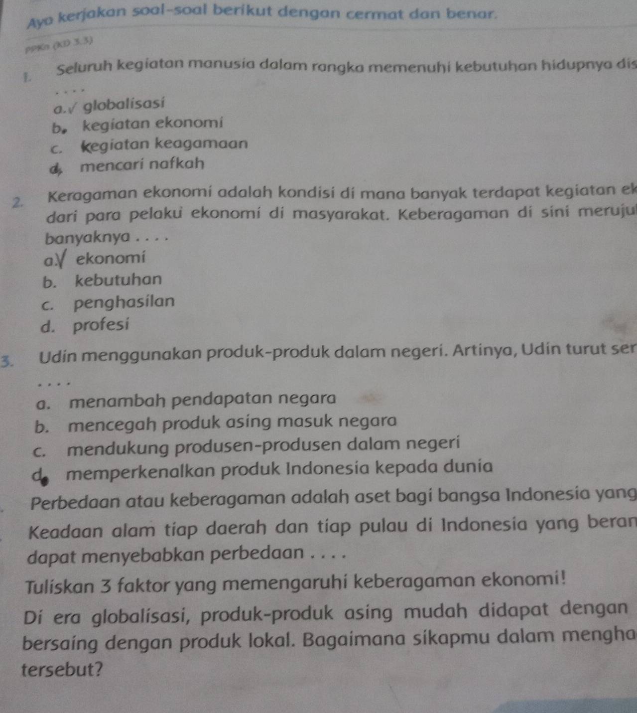 Ayo kerjakan soal-soal berikut dengan cermat dan benar.
PPKn (KD 3.3)
1. Seluruh kegiatan manusia dalam rangka memenuhi kebutuhan hidupnya dis
. . , ,
a.√ globalisasí
b. kegiatan ekonomi
c. kegiatan keagamaan
mencari nafkah
2. Keragaman ekonomi adalah kondisi di mana banyak terdapat kegiatan ek
dari para pelaku ekonomi di masyarakat. Keberagaman di sini meruju
banyaknya . . . .
a、ekonomi
b. kebutuhan
c. penghasilan
d. profesi
3. Udin menggunakan produk-produk dalam negeri. Artinya, Udin turut ser
a. menambah pendapatan negara
b. mencegah produk asing masuk negara
c. mendukung produsen-produsen dalam negeri
d memperkenalkan produk Indonesía kepada dunía
Perbedaan atau keberagaman adalah aset bagi bangsa Indonesia yang
Keadaan alam tiap daerah dan tiap pulau di Indonesia yang beran
dapat menyebabkan perbedaan . . . .
Tuliskan 3 faktor yang memengaruhi keberagaman ekonomi!
Di era globalísasi, produk-produk asing mudah didapat dengan
bersaing dengan produk lokal. Bagaimana síkapmu dalam mengha
tersebut?