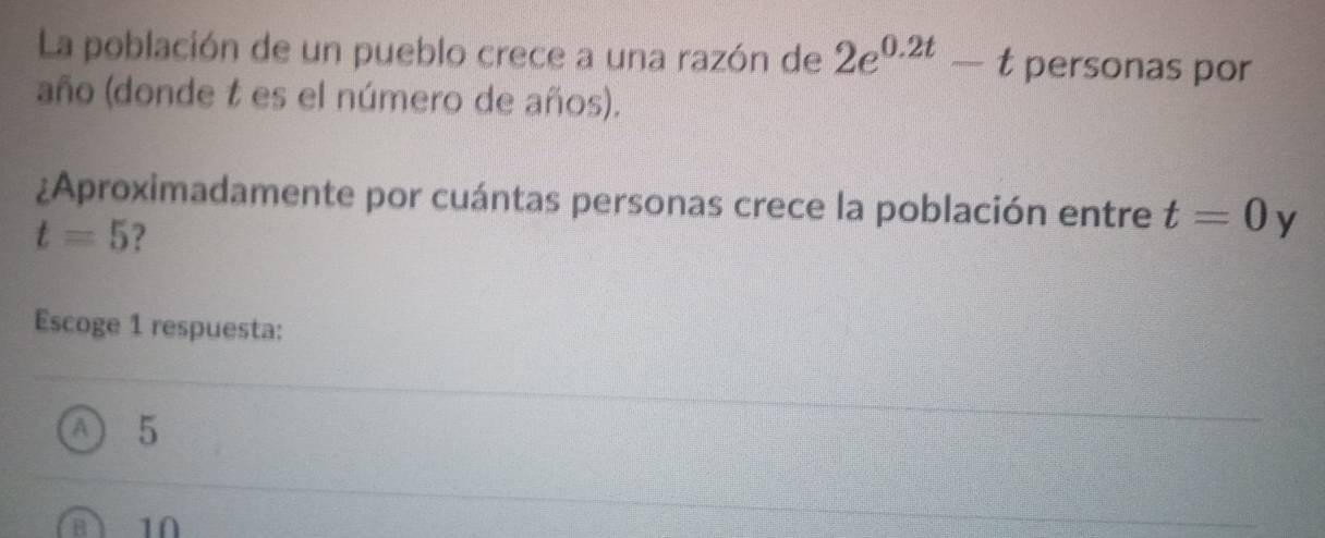 La población de un pueblo crece a una razón de 2e^(0.2t)-t personas por
año (donde t es el número de años).
¿Aproximadamente por cuántas personas crece la población entre t=0 y
t=5 ?
Escoge 1 respuesta:
A 5
a 1Ω