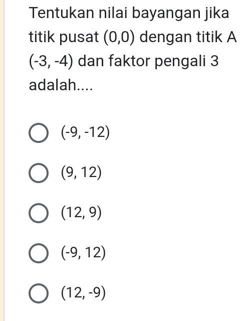 Tentukan nilai bayangan jika
titik pusat (0,0) dengan titik A
(-3,-4) dan faktor pengali 3
adalah....
(-9,-12)
(9,12)
(12,9)
(-9,12)
(12,-9)