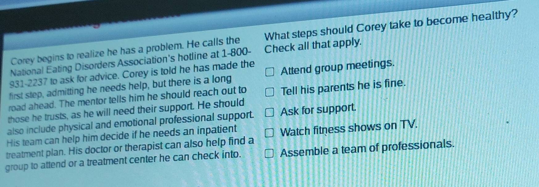 Corey begins to realize he has a problem. He calls the What steps should Corey take to become healthy?
National Eating Disorders Association's hotline at 1-800 - Check all that apply.
931-2237 to ask for advice. Corey is told he has made the
Attend group meetings.
first step, admitting he needs help, but there is a long
road ahead. The mentor tells him he should reach out to
Tell his parents he is fine.
those he trusts, as he will need their support. He should
also include physical and emotional professional support. Ask for support.
His team can help him decide if he needs an inpatient
Watch fitness shows on TV.
treatment plan. His doctor or therapist can also help find a
group to attend or a treatment center he can check into. Assemble a team of professionals.