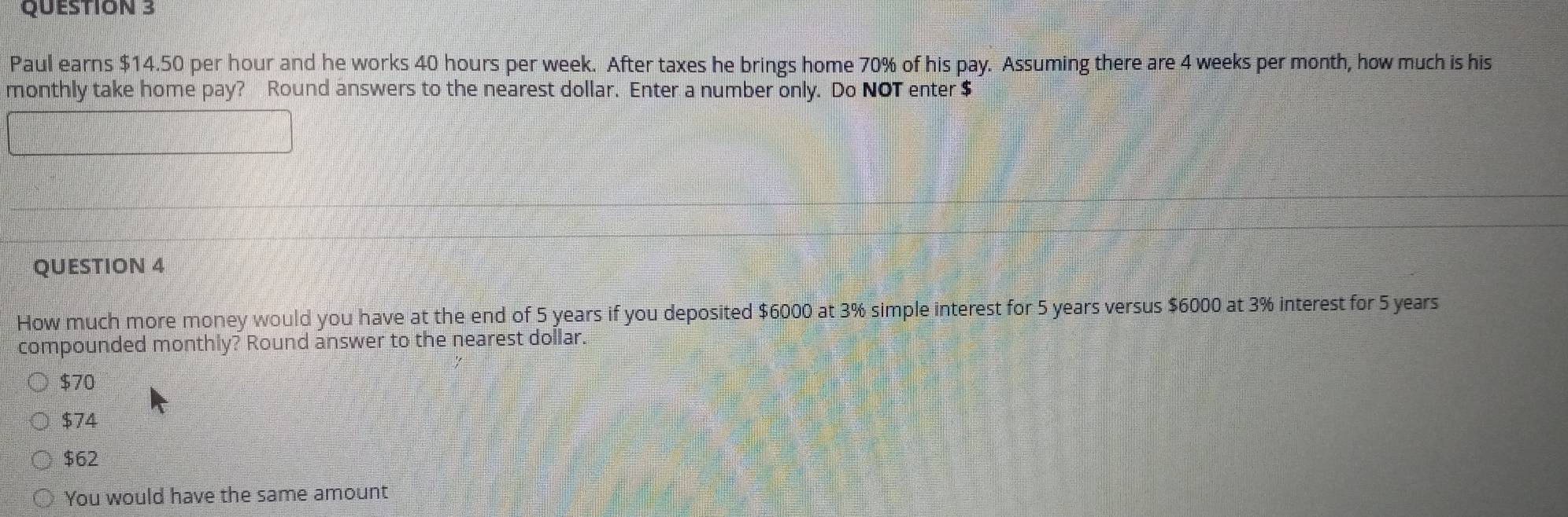 Paul earns $14.50 per hour and he works 40 hours per week. After taxes he brings home 70% of his pay. Assuming there are 4 weeks per month, how much is his
monthly take home pay? Round answers to the nearest dollar. Enter a number only. Do NOT enter $
QUESTION 4
How much more money would you have at the end of 5 years if you deposited $6000 at 3% simple interest for 5 years versus $6000 at 3% interest for 5 years
compounded monthly? Round answer to the nearest dollar
$70
$74
$62
You would have the same amount