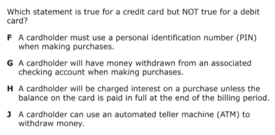 Which statement is true for a credit card but NOT true for a debit
card?
F A cardholder must use a personal identification number (PIN)
when making purchases.
G A cardholder will have money withdrawn from an associated
checking account when making purchases.
H A cardholder will be charged interest on a purchase unless the
balance on the card is paid in full at the end of the billing period.
] A cardholder can use an automated teller machine (ATM) to
withdraw money.