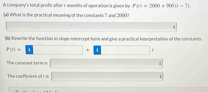 A company's total proft after 1 months of operation is given by P(t)=2000+900(t-7). 
(a) What is the practical meaning of the constants 7 and 2000? 
^circ  
(b) Rewrite the function in slope-intercept form and give a practical interpretation of the constants.
P(t)=| □ +□ □ 
The constant term is 10 hat v
□  
The coeffcient of r is □