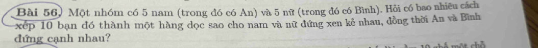 Bài 56) Một nhóm có 5 nam (trong đó có An) và 5 nữ (trong đó có Bình). Hỏi có bao nhiêu cách 
xếp 10 bạn đó thành một hàng dọc sao cho nam và nữ đứng xen kẻ nhau, đồng thời An và Bình 
đứng cạnh nhau? 
một chỗ