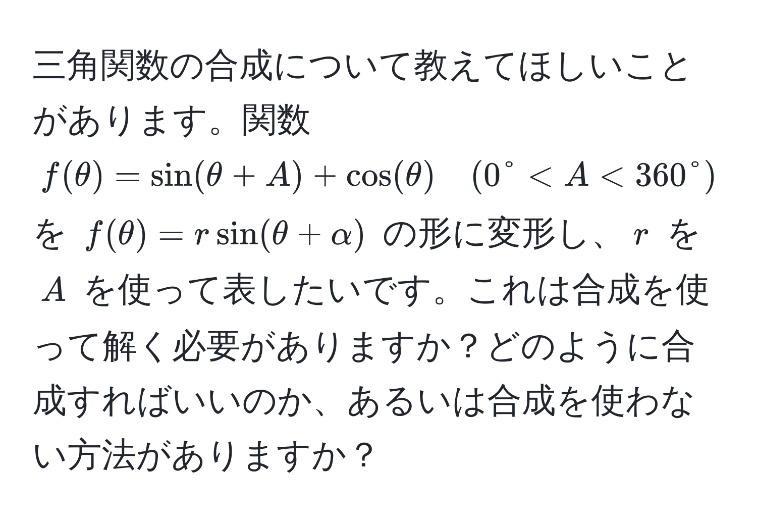 三角関数の合成について教えてほしいことがあります。関数 $f(θ) = sin(θ + A) + cos(θ) quad (0° < A < 360°)$ を $f(θ) = rsin(θ + alpha)$ の形に変形し、$r$ を $A$ を使って表したいです。これは合成を使って解く必要がありますか？どのように合成すればいいのか、あるいは合成を使わない方法がありますか？