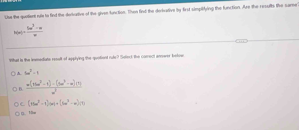 Use the quotient rule to find the derivative of the given function. Then find the derivative by first simplifying the function. Are the results the same
h(w)= (5w^3-w)/w 
What is the immediate result of applying the quotient rule? Select the correct answer below
A. 5w^2-1
B.  (w(15w^2-1)-(5w^3-w)(1))/w^2 
C. (15w^2-1)(w)+(5w^3-w)(1)
D. 10w