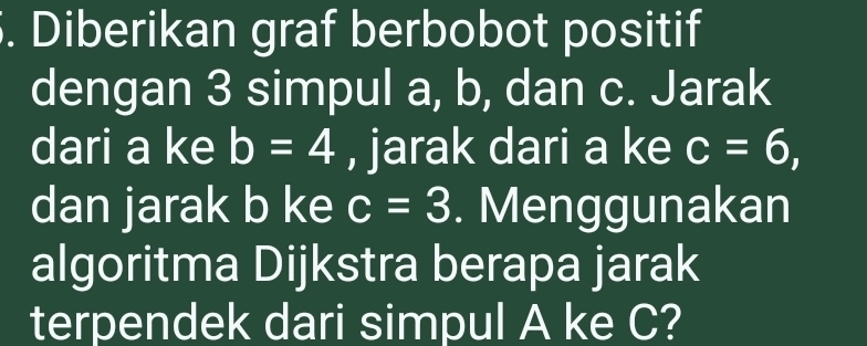 Diberikan graf berbobot positif 
dengan 3 simpul a, b, dan c. Jarak 
dari a ke b=4 , jarak dari a ke c=6, 
dan jarak b ke c=3. Menggunakan 
algoritma Dijkstra berapa jarak 
terpendek dari simpul A ke C?