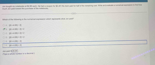 Jon bought six notebooks at $4.99 each. He had a coupon for $2 off. His mom paid for half of the remaining cost. Write and evaluate a numerical expression to find how
much Jon paid toward the purchase of the notebooks.
Which of the following is the numerical expression which represents what Jon paid?
[(6* 4.99)-2]
B. |(6* 4.99)-2|+2
C. |(6* 4.99)+2|=2
D. [(6* 4.99)+2]=2
E. [(6* 4.99)-2]
) E [(6* 4.99)+2]
$28.94
Jon paid (Type a whole number or a decimal.)