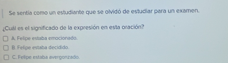 Se sentía como un estudiante que se olvidó de estudiar para un examen.
¿Cuál es el significado de la expresión en esta oración?
A Felipe estaba emocionado.
B. Felipe estaba decidido.
C. Felipe estaba avergonzado.