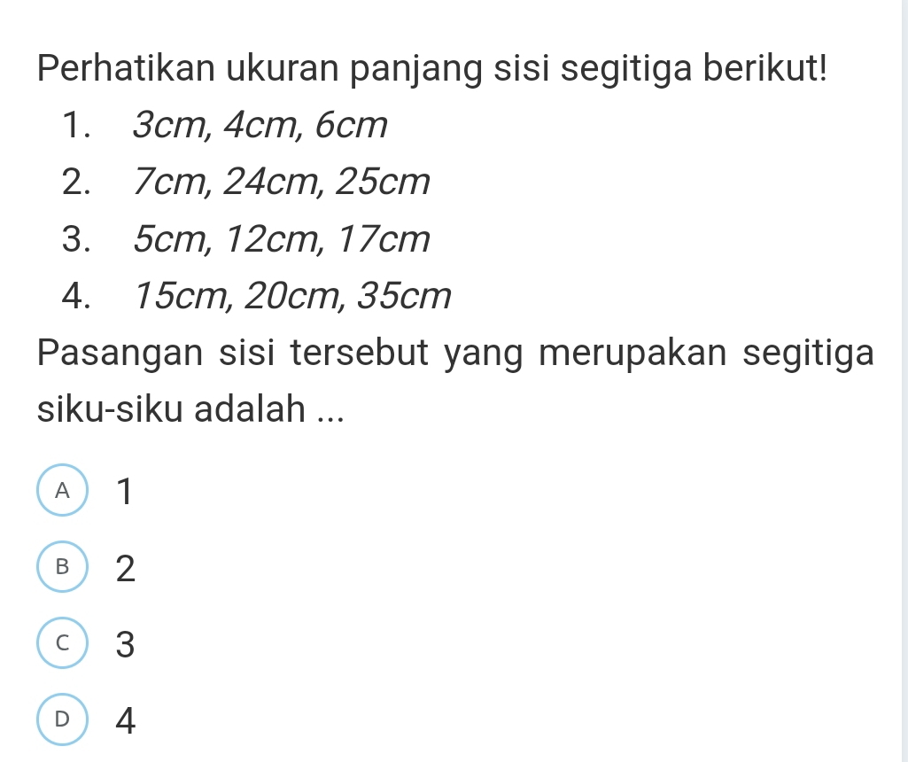 Perhatikan ukuran panjang sisi segitiga berikut!
1. 3cm, 4cm, 6cm
2. 7cm, 24cm, 25cm
3. 5cm, 12cm, 17cm
4. 15cm, 20cm, 35cm
Pasangan sisi tersebut yang merupakan segitiga
siku-siku adalah ...
A 1
B  2
c 3
D 4