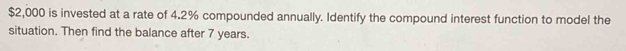 $2,000 is invested at a rate of 4.2% compounded annually. Identify the compound interest function to model the 
situation. Then find the balance after 7 years.