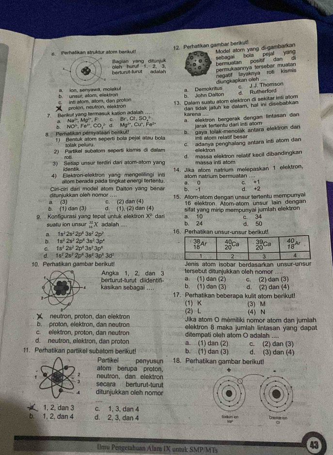 Perhatikan gambar berikut!
6. Perhatikan struktur atom berikut!
Model atom yang di-gambarkan
sebagai bola pejal yang
Bagian yang ditunjuk
oleh huruf 1. 2. 3.
bermuatan positif dan di
berturut-turut adalah
permukaannya tersebar muatan
diungkapkan oleh negatif layaknya roti kismis

a. ion, senyawa, molekul a. Demokritus c. J.J. Thomson
b. unsur, atom, elektron
b. John Dalton d. Rutherford
c. inti atom, atom, dan proton 13. Dalam suatu atom elektron di sekitar inti atom
proton, neutron, elektron
dan tidak jatuh ke dalam, hal ini disebabkan
7. Berikut yang termasuk kation adalah .. karena ....
Q NO^3,Fe^(3+),CO_3^((2-)d.Mg^2+),Cu^+,Fe^(2+) a. elektron bergerak dengan lintasan dan
a. Na^(2+),Mg^(2+),F C. Br,Cl,SO_4^(2
jarak tertentu dari inti atom
8. Perhatikan pernyataan berikut!
1) Bentuk atom seperti bola pejal atau bola b. gaya tolak-menolak antara elektron dan
inti atom relatif besar
tolak peluru.
2) Partikel subatom seperti kismis di dalam c. adanya penghalang antara inti atom dan
elektron
roti.
3) Setiap unsur terdiri dari atom-atom yang d. massa elektron relatif kecil dibandingkan
identik. massa inti atom
4) Elektron-elektron yang mengelilingi inti 14. Jika atom natrium melepaskan 1 elektron.
atom natrium bermuatan
atom berada pada tingkat energi tertentu. a 0 C. +
Ciri-ciri dari model atom Dalton yang benar b. -1
ditunjukkan oleh nomor .... d. +2
a. (3) c. (2) dan (4) 15. Atom-atom dengan unsur tertentu mempunyai
16 elektron. Atom-atom unsur lain dengan
b. (1) dan (3) d. (1), (2) dan (4) sifat yang mirip mempunyai jumlah elektron
9. Konfigurasi yang tepat untuk elektron X^2) dari a. 10 c. 34
suatu ion unsur _(16)^(32)X adalah .... b. 24 d. 50
a. 1s^22s^22p^63s^22p^2 16. Perhatikan unsur-unsur berikut!
b. 1s^22s^22p^53s^23p^4
C. 1s^22s^22p^63s^23p^6
d. 1s^22s^22p^63s^23p^63d^2
10. Perhatikan gambar berikut! Jenis atom isobar berdasarkan unsur-unsur
Angka 1, 2, dan 3 tersebut ditunjukkan oleh nomor ....
berturut-turut diidentifi- a. (1) dan (2) c. (2) dan (3)
kasikan sebagai .... b. (1) dan (3) d. (2) dan (4)
17. Perhatikan beberapa kulit atom berikut!
(1) K (3) M
(2) L (4) N
neutron. proton. dan elektron  Jika atom O mėmiliki nomor atom dan jumlah
b. proton, elektron, dan neutron elektron 8 maka jumlah lintasan yang dapat
c. elektron, proton, dan neutron ditempati oleh atom O adalah ....
d. neutron, elektron, dan proton a. (1) dan (2) c. (2) dan (3)
11. Perhatikan partikel subatom berikut! b. (1) dan (3) d. (3) dan (4)
Partikel penyusun 18. Perhatikan gambar berikut!
atom berupa proton,
1 2 neutron, dan elektron
3 secara berturut-turut
ditunjukkan oleh nomor
1, 2, dan 3 c. 1, 3, dan 4
b. 1, 2, dan 4 d. 2, 3, dan 4 
Ilmu Pengetahuan Alam IX untuk SMP/MTs
43