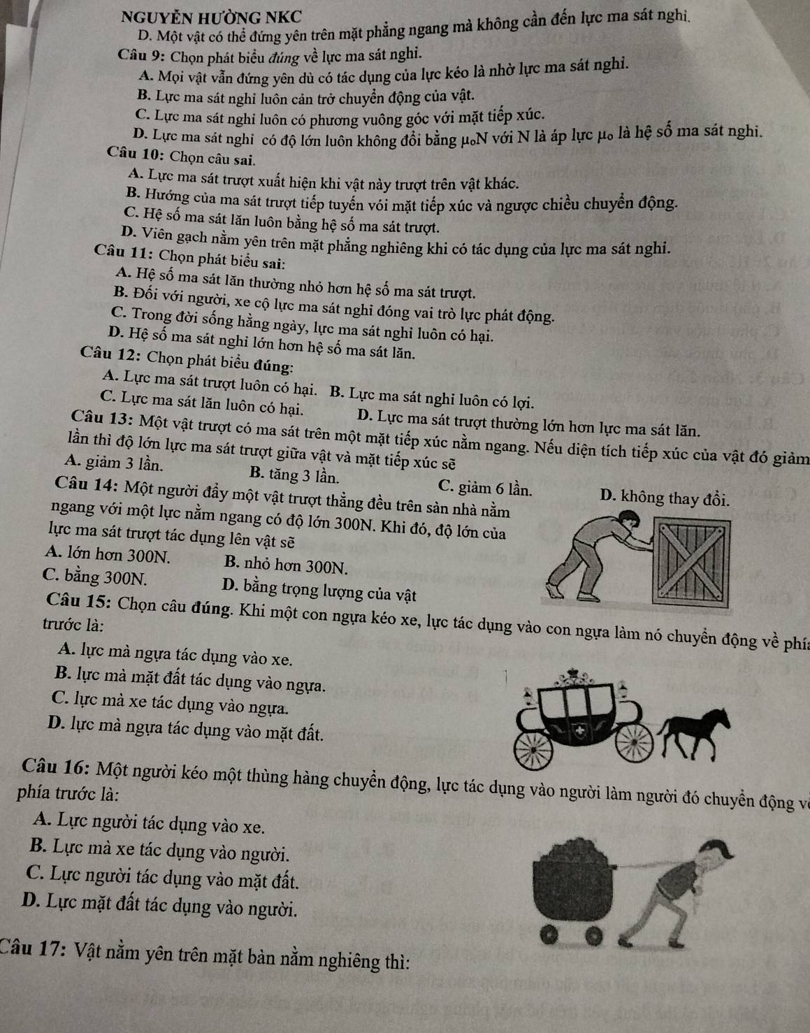 NGUYÊN HƯỜNG NKC
D. Một vật có thể đứng yên trên mặt phẳng ngang mà không cần đến lực ma sát nghị.
Câu 9: Chọn phát biểu đúng về lực ma sát nghi.
A. Mọi vật vẫn đứng yên dù có tác dụng của lực kéo là nhờ lực ma sát nghi.
B. Lực ma sát nghi luôn cản trở chuyển động của vật.
C. Lực ma sát nghi luôn có phương vuông góc với mặt tiếp xúc.
D. Lực ma sát nghi có độ lớn luôn không đổi bằng μN với N là áp lực μ。 là hệ số ma sát nghi.
Câu 10: Chọn câu sai.
A. Lực ma sát trượt xuất hiện khi vật này trượt trên vật khác.
B. Hướng của ma sát trượt tiếp tuyến vói mặt tiếp xúc và ngược chiều chuyển động.
C. Hệ số ma sát lăn luôn bằng hệ số ma sát trượt.
D. Viên gạch nằm yên trên mặt phẳng nghiêng khi có tác dụng của lực ma sát nghỉ.
Câu 11: Chọn phát biểu sai:
A. Hệ số ma sát lăn thường nhỏ hơn hệ số ma sát trượt.
B. Đối với người, xe cộ lực ma sát nghỉ đóng vai trò lực phát động.
C. Trong đời sống hằng ngày, lực ma sát nghi luôn có hại.
D. Hệ số ma sát nghi lớn hơn hệ số ma sát lăn.
Câu 12: Chọn phát biểu đúng:
A. Lực ma sát trượt luôn có hại. B. Lực ma sát nghi luôn có lợi.
C. Lực ma sát lăn luôn có hại. D. Lực ma sát trượt thường lớn hơn lực ma sát lăn.
Câu 13: Một vật trượt có ma sát trên một mặt tiếp xúc nằm ngang. Nếu diện tích tiếp xúc của vật đó giảm
lần thì độ lớn lực ma sát trượt giữa vật và mặt tiếp xúc sẽ
A. giảm 3 lần. B. tăng 3 lần.
C. giảm 6 lần. D. không thay đổi.
Câu 14: Một người đầy một vật trượt thẳng đều trên sản nhà nằm
ngang với một lực nằm ngang có độ lớn 300N. Khi đó, độ lớn của
lực ma sát trượt tác dụng lên vật sẽ
A. lớn hơn 300N. B. nhỏ hơn 300N.
C. bằng 300N. D. bằng trọng lượng của vật
Câu 15: Chọn câu đúng. Khi một con ngựa kéo xe, lực tác dụng vào con ngựa làm nó chuyển động về phía
trước là:
A. lực mà ngựa tác dụng vào xe.
B. lực mà mặt đất tác dụng vào ngựa.
C. lực mà xe tác dụng vào ngựa.
D. lực mà ngựa tác dụng vào mặt đất.
Câu 16: Một người kéo một thùng hàng chuyền động, lực tác dụng vào người làm người đó chuyển động và
phía trước là:
A. Lực người tác dụng vào xe.
B. Lực mà xe tác dụng vào người.
C. Lực người tác dụng vào mặt đất.
D. Lực mặt đất tác dụng vào người.
Câu 17: Vật nằm yên trên mặt bàn nằm nghiêng thì: