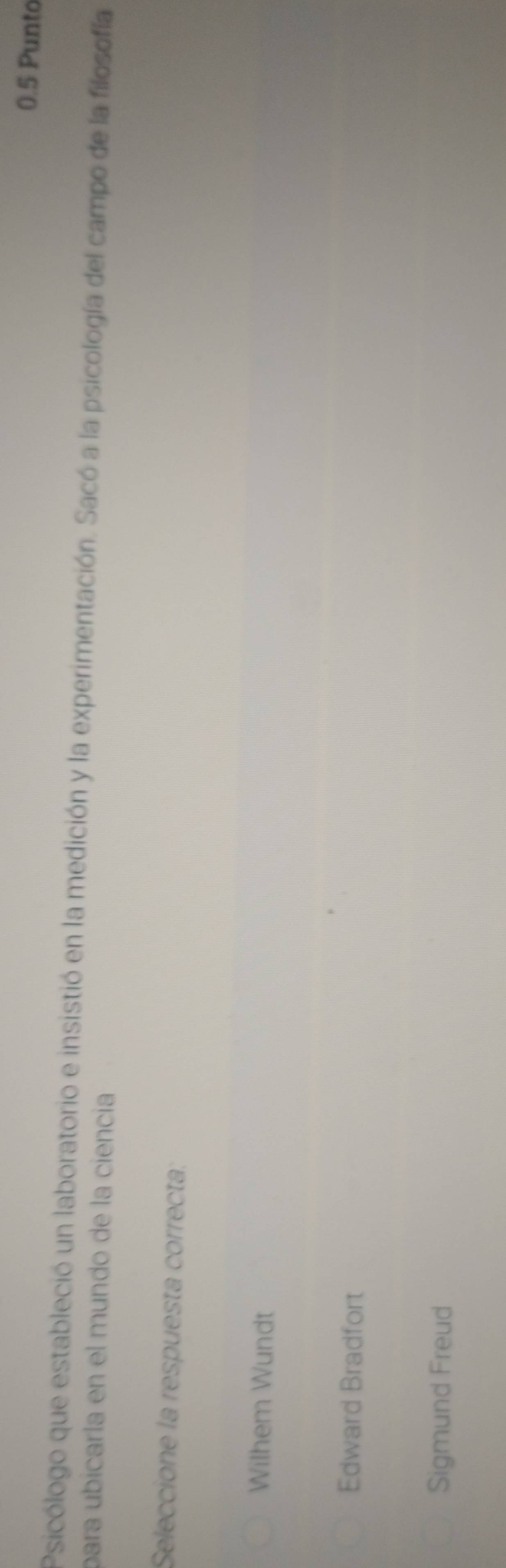 0.5 Punto
Psicólogo que estableció un laboratorio e insistió en la medición y la experimentación. Sacó a la psicología del campo de la filosofía
para ubicarla en el mundo de la ciencia
Seleccione la respuesta correcta:
Wilhem Wundt
Edward Bradfort
Sigmund Freud