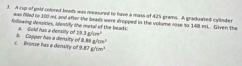 A cup of gold colored beads was measured to have a mass of 425 grams. A graduated cylinder 
was filled to 100 mL and after the beads were dropped in the volume rose to 148 mL. Given the 
following densities, identify the metal of the beads: 
a. Gold has a density of 19.3g/cm^3
b. Copper has a density of 8.86g/cm^3
c. Bronze has a density of 9.87g/cm^3