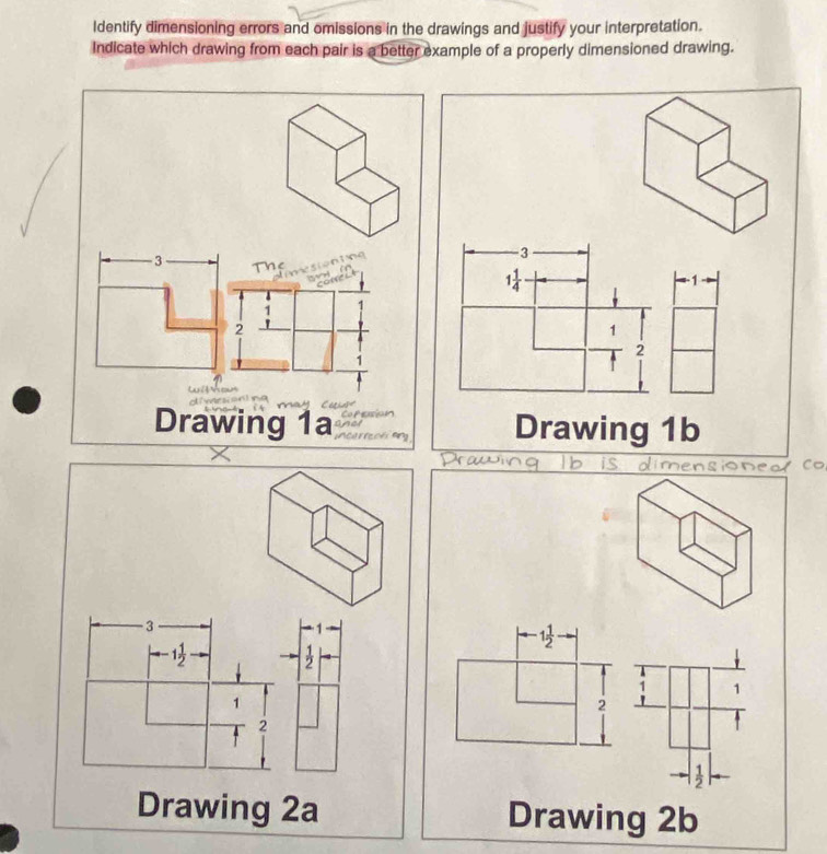 Identify dimensioning errors and omissions in the drawings and justify your interpretation. 
Indicate which drawing from each pair is a better example of a properly dimensioned drawing.
3
1 1/4 
-1
1
2
Drawing 1b 
oneo Co
3
1 1/2 
-1 1/2 
 1/2 
1
1
2
2
 1/2 
Drawing 2a Drawing 2b