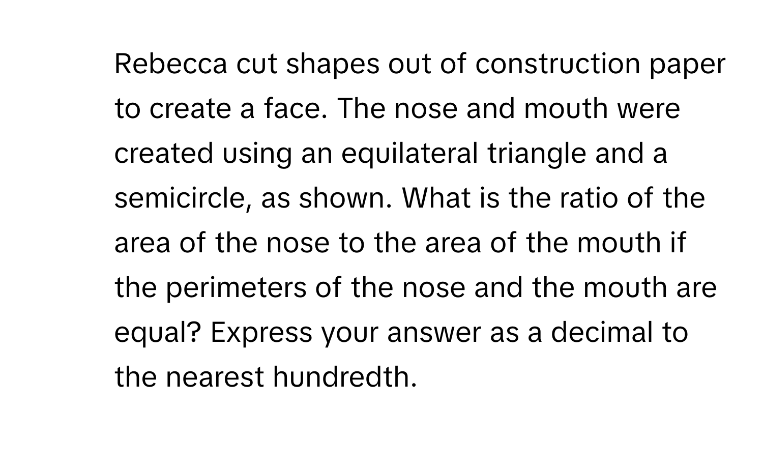 Rebecca cut shapes out of construction paper to create a face. The nose and mouth were created using an equilateral triangle and a semicircle, as shown. What is the ratio of the area of the nose to the area of the mouth if the perimeters of the nose and the mouth are equal? Express your answer as a decimal to the nearest hundredth.