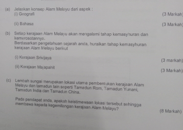 Jelaskan konsep Alam Melayu dari aspek ： 
(i) Geografi (3 Markah 
(ii) Bahasa (3 Markah 
(b) Setiap kerajaan Alam Mellayu akan mengalami tahap kemasyhuran dan 
keme ros otannys . 
Berdasarkan pengelahuan sejarah anda, huraikan tahap kemasyhuran 
kerajaan Alam Melayu berikut 
(i) Kərajaan Srivijaya (3 markah) 
(ii) Karajaan Majapahit (3 Markah) 
(c) Lembah sungai merupakan lokasi utama pembentukan kerajaan Alam 
Melayu dan tamadun lain seperti Tamadun Rom, Tamadun Yunani, 
Tamadun India dan Tamadun China. 
Pada pendapat anda, apakah keistimewaan lokasi tersebut schingga 
membewa kepada kegemilangan kerəjaan Alarn Melayu? (8 Markah)