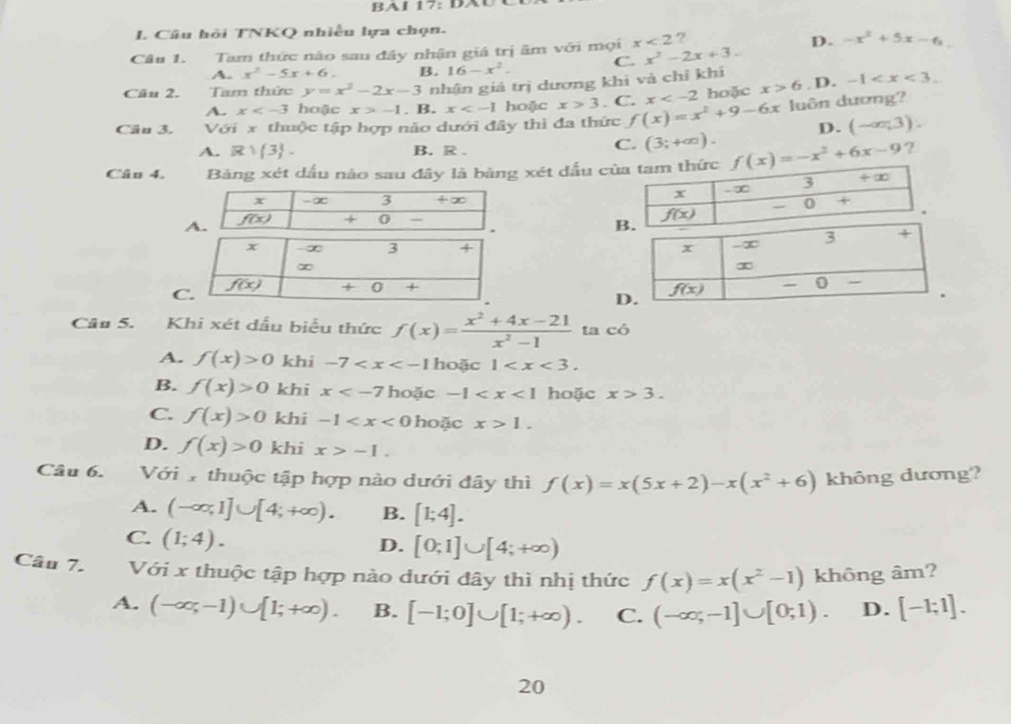 Câu hỏi TNKQ nhiều lựa chọn.
Câu 1. Tam thức nào sau đây nhận giá trị âm với mọi x<2</tex> ? D. -x^2+5x-6
A. x^2-5x+6. B. 16-x^2. C. x^2-2x+3..
Câu 2. Tam thức y=x^2-2x-3 nhận giả trị dương khi và chỉ khi
A. x hoặc x>-1. B. x hoặc x>3. C. x hoặc x>6. D. -1
Câu 3. Với x thuộc tập hợp não dưới đây thì đa thức f(x)=x^2+9-6x luôn dương?
D. (-∈fty ,3).
A. Rvee  3 . B. R .
C. (3;+∈fty ).
Câu 4. Bảng xét dấu nào sau đây là bảng xét đấu c f(x)=-x^2+6x-9 ?

C
D
Câu 5. Khi xét dầu biểu thức f(x)= (x^2+4x-21)/x^2-1  ta có
A. f(x)>0 khi -7 hoặc 1
B. f(x)>0 khi x hoặc -1 hoặc x>3.
C. f(x)>0 khi -1 hoặc x>1.
D. f(x)>0 khi x>-1.
Câu 6. Với  thuộc tập hợp nào dưới đây thì f(x)=x(5x+2)-x(x^2+6) không dương?
A. (-∈fty ,1]∪ [4;+∈fty ). B. [1;4].
C. (1;4).
D. [0;1]∪ [4;+∈fty )
Câu 7. Với x thuộc tập hợp nào dưới đây thì nhị thức f(x)=x(x^2-1) không âm?
A. (-∈fty ,-1)∪ [1;+∈fty ). B. [-1;0]∪ [1;+∈fty ). C. (-∈fty ;-1]∪ [0;1). D. [-1;1].
20