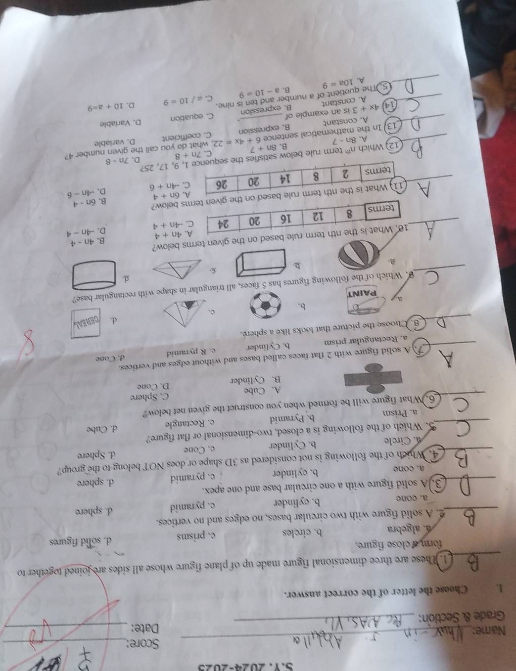 2024-2025
_
Score:_
Name: 
Grade & Section:
_
I. Choose the letter of the correct answer.
_1.These are three dimensional figure made up of plane figure 
form a close figure.. algebra b. circles c. prisms d. solid figures
_2. A solid figure with two circular bases, no edges and no vertices.
a. cone b. cylinder c. pyramid d. sphere
_3. A solid figure with a one circular base and one apex.
a.cone b. cylinder c. pyramid d. sphere
4. Which of the following is not considered as 3D shape or does NOT belong to the group?
_ a. Circle b. Cylinder c. Cone d. Sphere
5. Which of the following is a closed, two-dimensional or flat figure?
_a. Prism b. Pyramid c. Rectangle d. Cube
_
6. What figure will be formed when you construct the given net below?
A. Cube C. Sphere
B. Cylinder D. Cone
7.  A solid figure with 2 flat faces called bases and without edges and vertices.
_a. Rectangular prism b. Cylinder c. R pyramid d. Cone
_
8. Choose the picture that looks like a sphere.
d.
b.
c.
ay PAINT
_
9. Which of the following figures has 5 faces, all triangular in shape with rectangular base?
d.
b.
4n+4 B. 4n-4
based on the given terms below?
_ -4n+4 D. -4n-4
6n+4 B. 6n-4. 
_ -4n+6 D. -4n-6
12) Which n^(th) term rule below sat, 9, 17, 25?
B. 8n+7 C. 7n+8 D.
_13. In the mathematical sentence 6+4x=22 , what do you call the given number 4? 7n-8
A. 8n-7
A. constant B. expression C. coefficient D. variable
_ (14) 4x+3 is an example of _D. Variable
A. constant B. expression C. equation
a-10=9 C. a/10=9 D. 10+a=9
_5. The quotient of a number and ten is nine.
_A. 10a=9