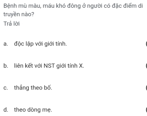 Bệnh mù màu, máu khó đông ở người có đặc điểm di
truyền nào?
Trả lời
a.độc lập với giới tính.
b. liên kết với NST giới tính X.
c.thắng theo bố,
d, theo dòng mẹ.